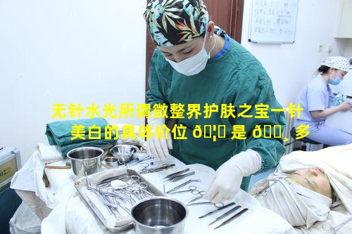 无针水光所谓微整界护肤之宝一针美白的具体价位 🦄 是 🌸 多少